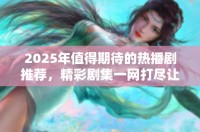 2025年值得期待的熱播劇推薦，精彩劇集一網(wǎng)打盡讓你追不停