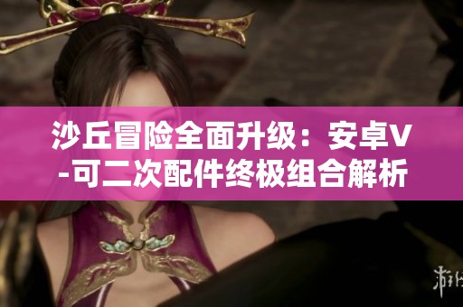 沙丘冒險(xiǎn)全面升級(jí)：安卓V-可二次配件終極組合解析