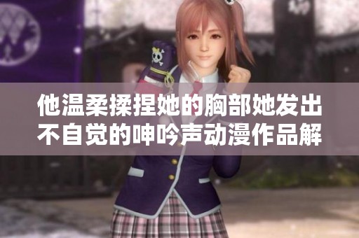 他溫柔揉捏她的胸部她發(fā)出不自覺的呻吟聲動(dòng)漫作品解讀