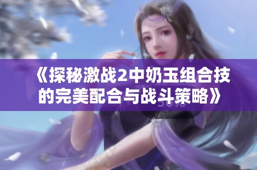 《探秘激戰(zhàn)2中奶玉組合技的完美配合與戰(zhàn)斗策略》