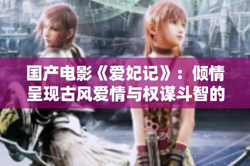 國產電影《愛妃記》：傾情呈現古風愛情與權謀斗智的精彩故事