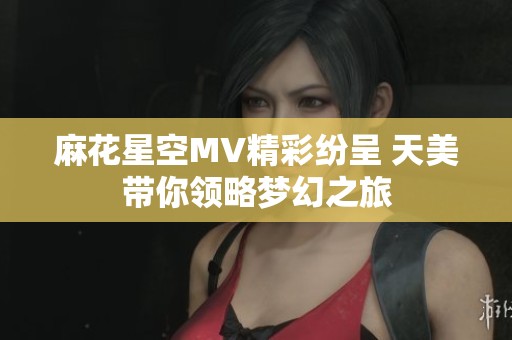 麻花星空MV精彩紛呈 天美帶你領(lǐng)略夢(mèng)幻之旅