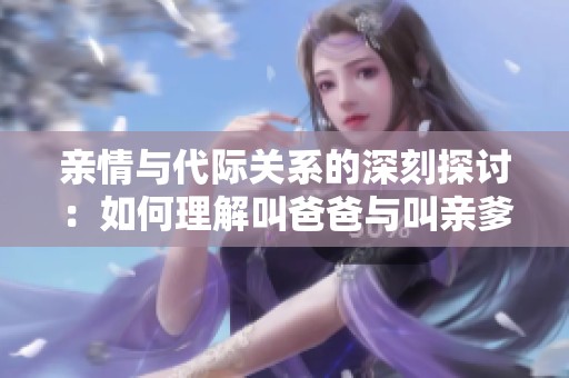 親情與代際關系的深刻探討：如何理解叫爸爸與叫親爹的區(qū)別