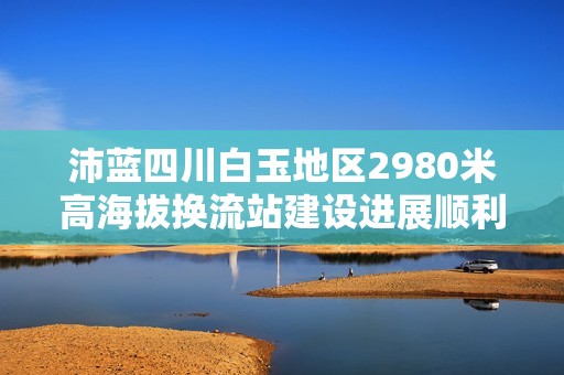 沛藍四川白玉地區(qū)2980米高海拔換流站建設進展順利