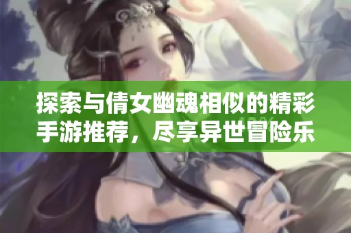 探索與倩女幽魂相似的精彩手游推薦，盡享異世冒險(xiǎn)樂(lè)趣