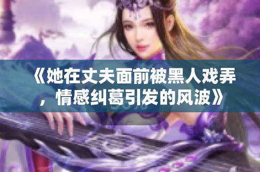 《她在丈夫面前被黑人戲弄，情感糾葛引發(fā)的風(fēng)波》