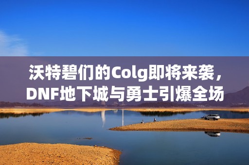 沃特碧們的Colg即將來襲，DNF地下城與勇士引爆全場的秒殺盛宴