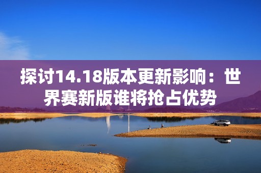 探討14.18版本更新影響：世界賽新版誰將搶占優(yōu)勢