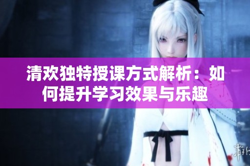 清歡獨特授課方式解析：如何提升學(xué)習(xí)效果與樂趣