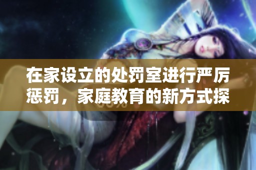 在家設立的處罰室進行嚴厲懲罰，家庭教育的新方式探討