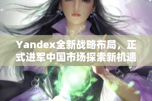 Yandex全新戰(zhàn)略布局，正式進(jìn)軍中國(guó)市場(chǎng)探索新機(jī)遇