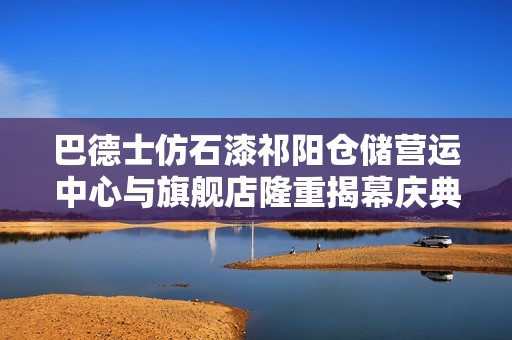巴德士仿石漆祁陽倉(cāng)儲(chǔ)營(yíng)運(yùn)中心與旗艦店隆重揭幕慶典