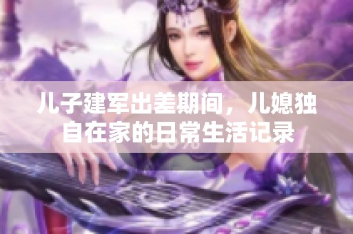 兒子建軍出差期間，兒媳獨(dú)自在家的日常生活記錄