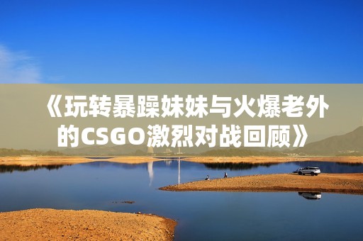 《玩轉(zhuǎn)暴躁妹妹與火爆老外的CSGO激烈對戰(zhàn)回顧》