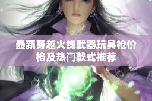 最新穿越火線武器玩具槍價格及熱門款式推薦