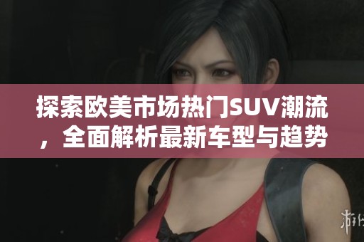 探索歐美市場熱門SUV潮流，全面解析最新車型與趨勢