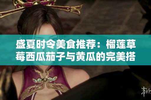 盛夏時令美食推薦：榴蓮草莓西瓜茄子與黃瓜的完美搭配
