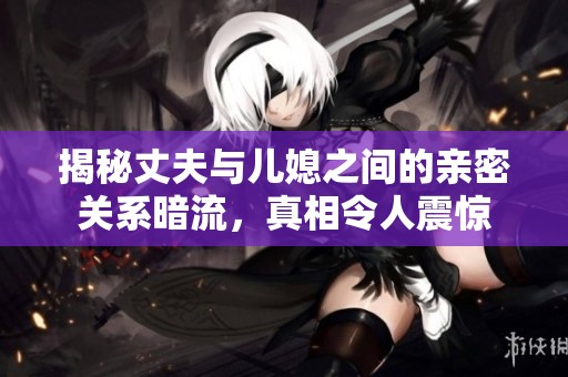 揭秘丈夫與兒媳之間的親密關(guān)系暗流，真相令人震驚