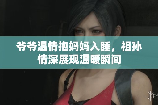 爺爺溫情抱媽媽入睡，祖孫情深展現(xiàn)溫暖瞬間