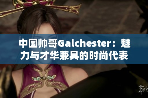 中國帥哥Galchester：魅力與才華兼具的時尚代表