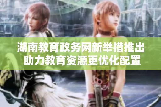 湖南教育政務(wù)網(wǎng)新舉措推出 助力教育資源更優(yōu)化配置
