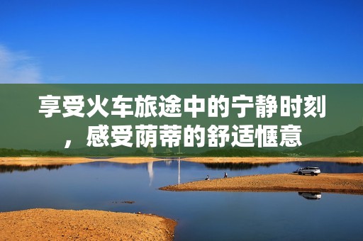 享受火車旅途中的寧靜時(shí)刻，感受蔭蒂的舒適愜意