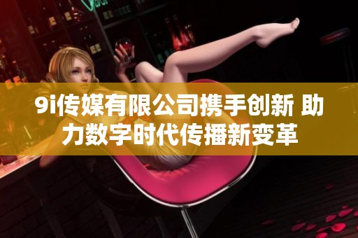 9i傳媒有限公司攜手創(chuàng)新 助力數(shù)字時代傳播新變革 9i傳媒有限公司攜手創(chuàng)新 助力數(shù)字時代傳播新變革