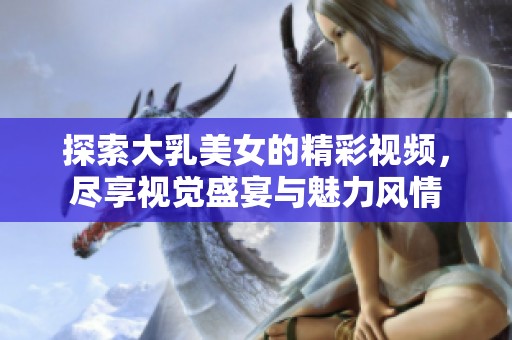 探索大乳美女的精彩視頻，盡享視覺盛宴與魅力風(fēng)情