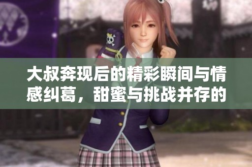 大叔奔現(xiàn)后的精彩瞬間與情感糾葛，甜蜜與挑戰(zhàn)并存的故事