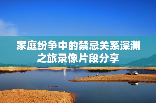 家庭紛爭中的禁忌關系深淵之旅錄像片段分享