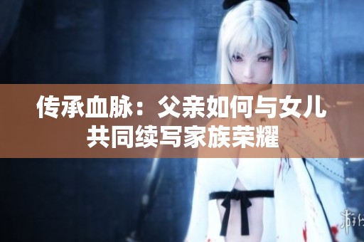 傳承血脈：父親如何與女兒共同續(xù)寫家族榮耀