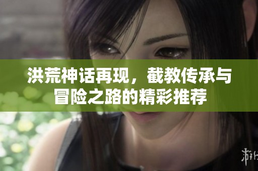 洪荒神話再現(xiàn)，截教傳承與冒險(xiǎn)之路的精彩推薦