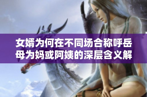 女婿為何在不同場合稱呼岳母為媽或阿姨的深層含義解析