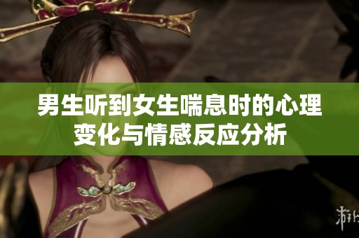 男生聽(tīng)到女生喘息時(shí)的心理變化與情感反應(yīng)分析