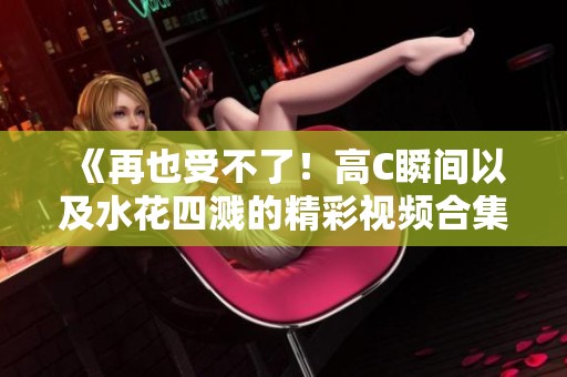 《再也受不了！高C瞬間以及水花四濺的精彩視頻合集》