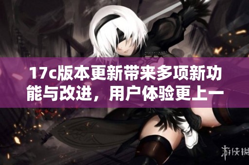 17c版本更新帶來(lái)多項(xiàng)新功能與改進(jìn)，用戶(hù)體驗(yàn)更上一層樓
