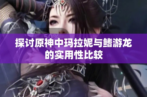 探討原神中瑪拉妮與鰭游龍的實(shí)用性比較