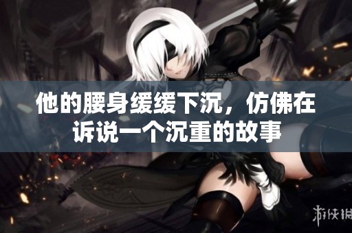 他的腰身緩緩下沉，仿佛在訴說一個(gè)沉重的故事