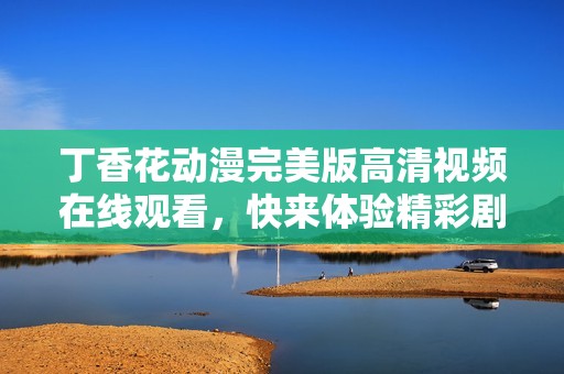 丁香花動(dòng)漫完美版高清視頻在線觀看，快來(lái)體驗(yàn)精彩劇情