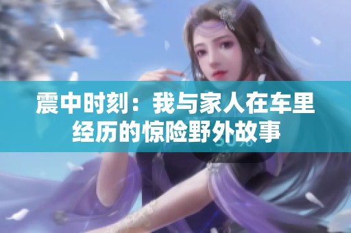 震中時(shí)刻：我與家人在車?yán)锝?jīng)歷的驚險(xiǎn)野外故事