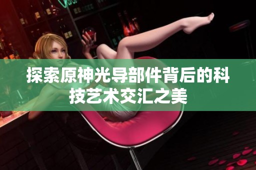 探索原神光導(dǎo)部件背后的科技藝術(shù)交匯之美