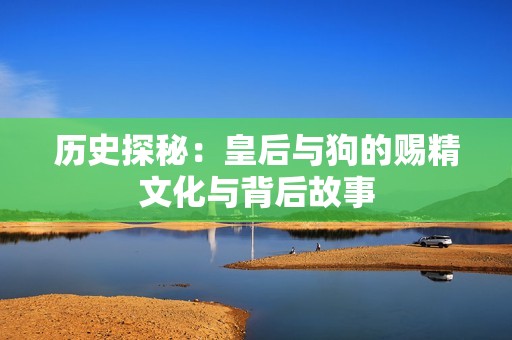 歷史探秘:皇后與狗的賜精文化與背后故事 歷史探秘:皇后與狗的賜精文化與背后故事