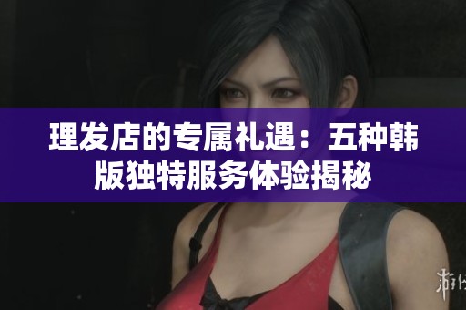 理發(fā)店的專屬禮遇：五種韓版獨特服務(wù)體驗揭秘