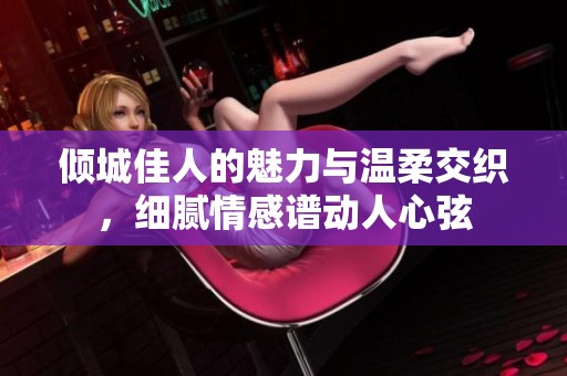 傾城佳人的魅力與溫柔交織，細(xì)膩情感譜動(dòng)人心弦