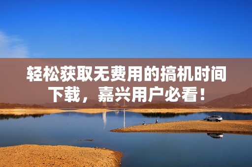 輕松獲取無(wú)費(fèi)用的搞機(jī)時(shí)間下載，嘉興用戶(hù)必看！
