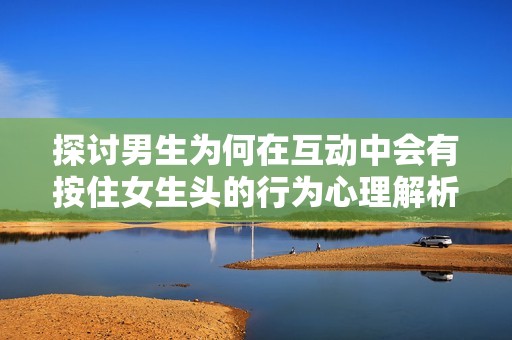探討男生為何在互動(dòng)中會(huì)有按住女生頭的行為心理解析