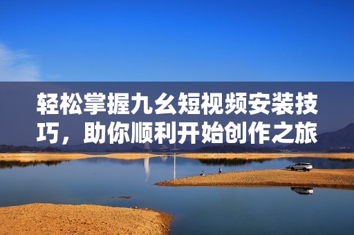 輕松掌握九幺短視頻安裝技巧，助你順利開(kāi)始創(chuàng)作之旅