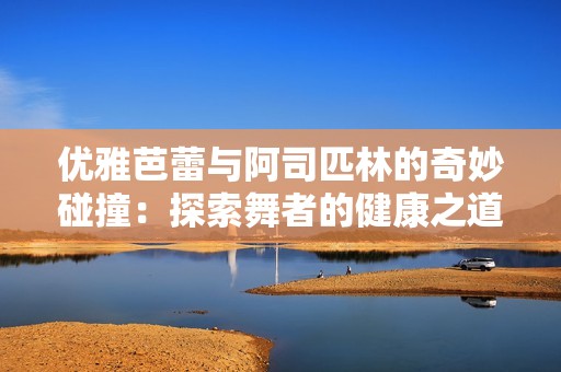 優(yōu)雅芭蕾與阿司匹林的奇妙碰撞：探索舞者的健康之道