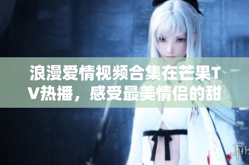 浪漫愛情視頻合集在芒果TV熱播，感受最美情侶的甜蜜瞬間