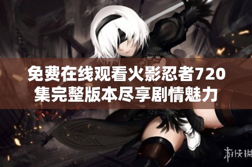 免費在線觀看火影忍者720集完整版本盡享劇情魅力